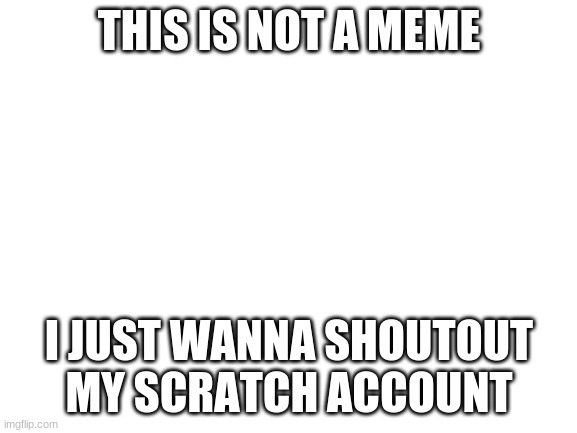 Blank White Template | THIS IS NOT A MEME; I JUST WANNA SHOUTOUT MY SCRATCH ACCOUNT | image tagged in blank white template | made w/ Imgflip meme maker