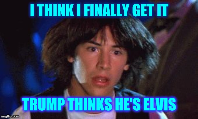 I Can Definitely See Trump As Fat Elvis | I THINK I FINALLY GET IT; TRUMP THINKS HE'S ELVIS | image tagged in ted had an epiphany,memes,trump unfit unqualified dangerous,liar in chief,lock him up,trump lies | made w/ Imgflip meme maker