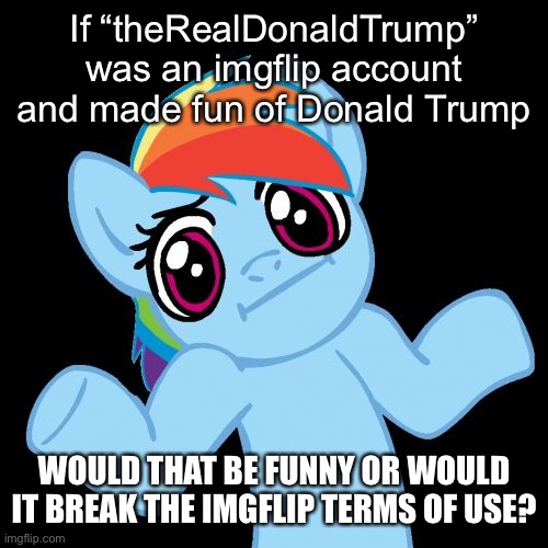 Pony Shrugs Meme | If “theRealDonaldTrump” was an imgflip account and made fun of Donald Trump; WOULD THAT BE FUNNY OR WOULD IT BREAK THE IMGFLIP TERMS OF USE? | image tagged in memes,pony shrugs,donald trump | made w/ Imgflip meme maker