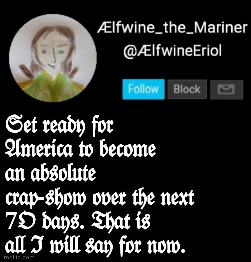 Ælfwine Elf-friend Announcement | 𝔖𝔢𝔱 𝔯𝔢𝔞𝔡𝔶 𝔣𝔬𝔯 𝔄𝔪𝔢𝔯𝔦𝔠𝔞 𝔱𝔬 𝔟𝔢𝔠𝔬𝔪𝔢 𝔞𝔫 𝔞𝔟𝔰𝔬𝔩𝔲𝔱𝔢 𝔠𝔯𝔞𝔭-𝔰𝔥𝔬𝔴 𝔬𝔳𝔢𝔯 𝔱𝔥𝔢 𝔫𝔢𝔵𝔱 7𝔒 𝔡𝔞𝔶𝔰. 𝔗𝔥𝔞𝔱 𝔦𝔰 𝔞𝔩𝔩 ℑ 𝔴𝔦𝔩𝔩 𝔰𝔞𝔶 𝔣𝔬𝔯 𝔫𝔬𝔴. | image tagged in lfwine elf-friend announcement | made w/ Imgflip meme maker