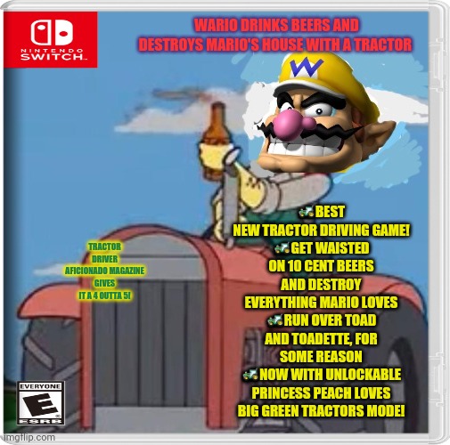 Best new switch game | WARIO DRINKS BEERS AND DESTROYS MARIO'S HOUSE WITH A TRACTOR; 🚜BEST NEW TRACTOR DRIVING GAME!
🚜GET WAISTED ON 10 CENT BEERS AND DESTROY EVERYTHING MARIO LOVES
🚜RUN OVER TOAD AND TOADETTE, FOR SOME REASON
🚜NOW WITH UNLOCKABLE PRINCESS PEACH LOVES BIG GREEN TRACTORS MODE! TRACTOR DRIVER AFICIONADO MAGAZINE GIVES IT A 4 OUTTA 5! | image tagged in nintendo switch,video games,fake,wario,tractor | made w/ Imgflip meme maker