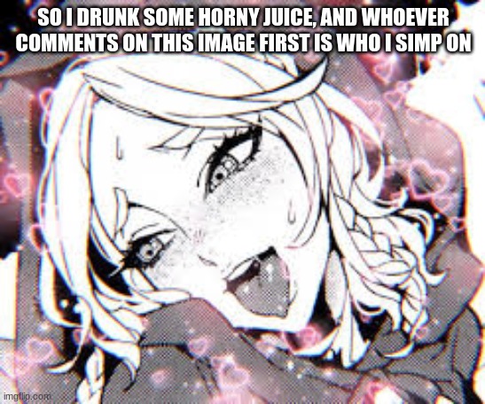 yep | SO I DRUNK SOME HORNY JUICE, AND WHOEVER COMMENTS ON THIS IMAGE FIRST IS WHO I SIMP ON | image tagged in horny | made w/ Imgflip meme maker