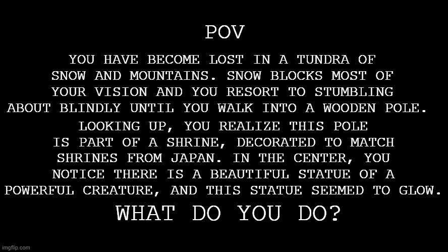 Oc foreshadowing time- | YOU HAVE BECOME LOST IN A TUNDRA OF SNOW AND MOUNTAINS. SNOW BLOCKS MOST OF YOUR VISION AND YOU RESORT TO STUMBLING ABOUT BLINDLY UNTIL YOU WALK INTO A WOODEN POLE. POV; LOOKING UP, YOU REALIZE THIS POLE IS PART OF A SHRINE, DECORATED TO MATCH SHRINES FROM JAPAN. IN THE CENTER, YOU NOTICE THERE IS A BEAUTIFUL STATUE OF A POWERFUL CREATURE, AND THIS STATUE SEEMED TO GLOW. WHAT DO YOU DO? | image tagged in blank black screen | made w/ Imgflip meme maker