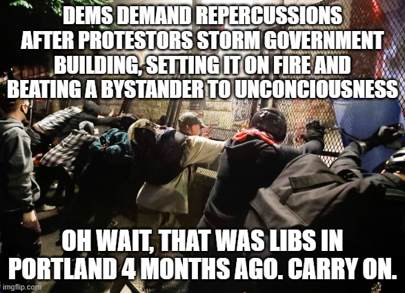 DEMS DEMAND REPERCUSSIONS AFTER PROTESTORS STORM GOVERNMENT BUILDING, SETTING IT ON FIRE AND BEATING A BYSTANDER TO UNCONCIOUSNESS; OH WAIT, THAT WAS LIBS IN PORTLAND 4 MONTHS AGO. CARRY ON. | made w/ Imgflip meme maker