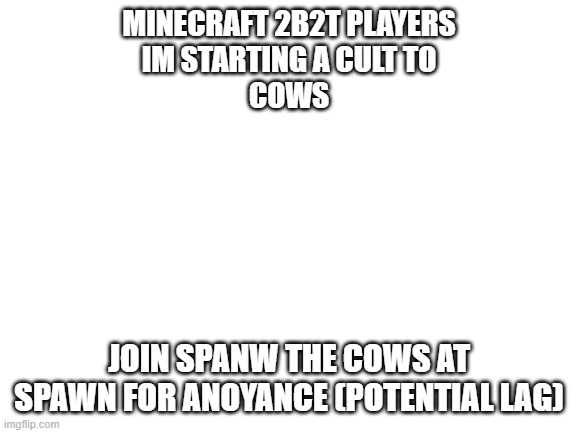 JOIN THE ARMY (technical cult) | MINECRAFT 2B2T PLAYERS
IM STARTING A CULT TO




COWS; JOIN SPANW THE COWS AT SPAWN FOR ANOYANCE (POTENTIAL LAG) | image tagged in blank white template | made w/ Imgflip meme maker