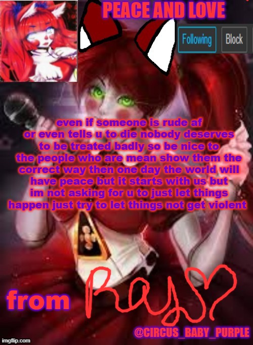 keep the peace | even if someone is rude af or even tells u to die nobody deserves to be treated badly so be nice to the people who are mean show them the correct way then one day the world will have peace but it starts with us but im not asking for u to just let things happen just try to let things not get violent; from | image tagged in circus baby furry style | made w/ Imgflip meme maker