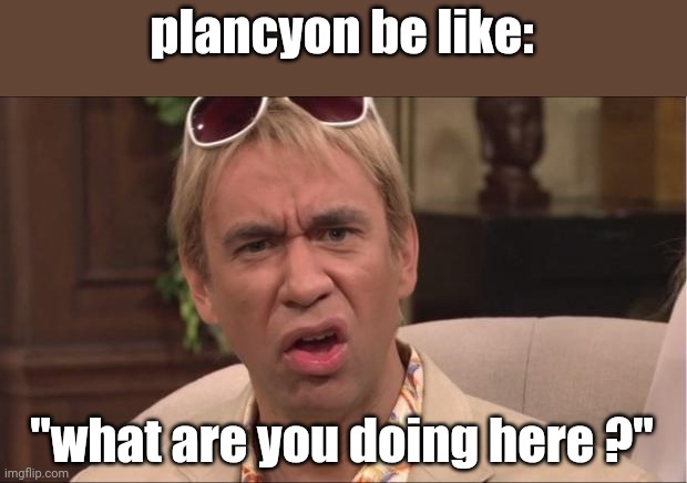 What are you doing here? | plancyon be like: "what are you doing here ?" | image tagged in what are you doing here | made w/ Imgflip meme maker