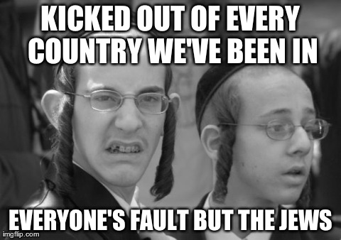 KICKED OUT OF EVERY COUNTRY WE'VE BEEN IN EVERYONE'S FAULT BUT THE JEWS | made w/ Imgflip meme maker