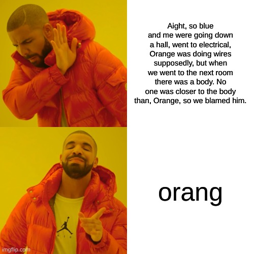 use orang | Aight, so blue and me were going down a hall, went to electrical, Orange was doing wires supposedly, but when we went to the next room there was a body. No one was closer to the body than, Orange, so we blamed him. orang | image tagged in memes,drake hotline bling | made w/ Imgflip meme maker