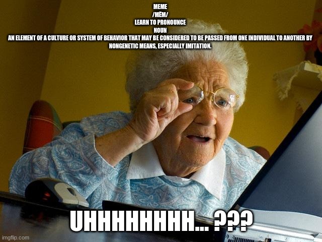 Grandma Finds The Internet | MEME
/MĒM/
LEARN TO PRONOUNCE
NOUN
AN ELEMENT OF A CULTURE OR SYSTEM OF BEHAVIOR THAT MAY BE CONSIDERED TO BE PASSED FROM ONE INDIVIDUAL TO ANOTHER BY NONGENETIC MEANS, ESPECIALLY IMITATION. UHHHHHHHH... ??? | image tagged in memes,grandma finds the internet | made w/ Imgflip meme maker