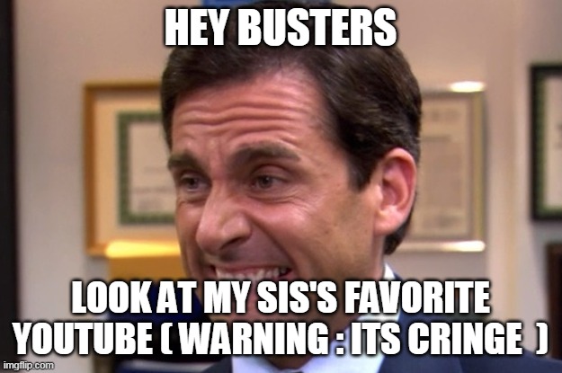 https://www.youtube.com/channel/UCM-DCf2YKOW_NcRKIhhIN7w | HEY BUSTERS; LOOK AT MY SIS'S FAVORITE YOUTUBE ( WARNING : ITS CRINGE  ) | image tagged in cringe | made w/ Imgflip meme maker