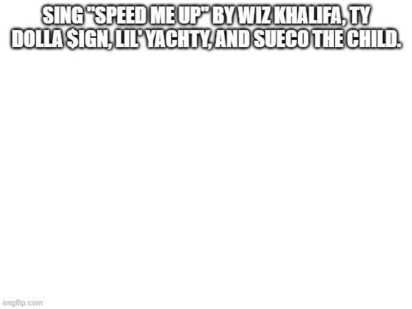 Speed me up bois | SING "SPEED ME UP" BY WIZ KHALIFA, TY DOLLA $IGN, LIL' YACHTY, AND SUECO THE CHILD. | image tagged in blank white template | made w/ Imgflip meme maker