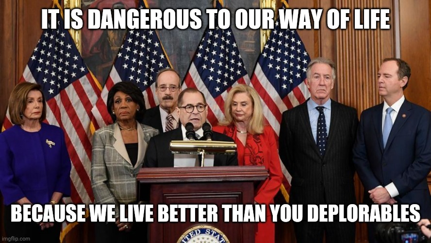 House Democrats | IT IS DANGEROUS TO OUR WAY OF LIFE BECAUSE WE LIVE BETTER THAN YOU DEPLORABLES | image tagged in house democrats | made w/ Imgflip meme maker