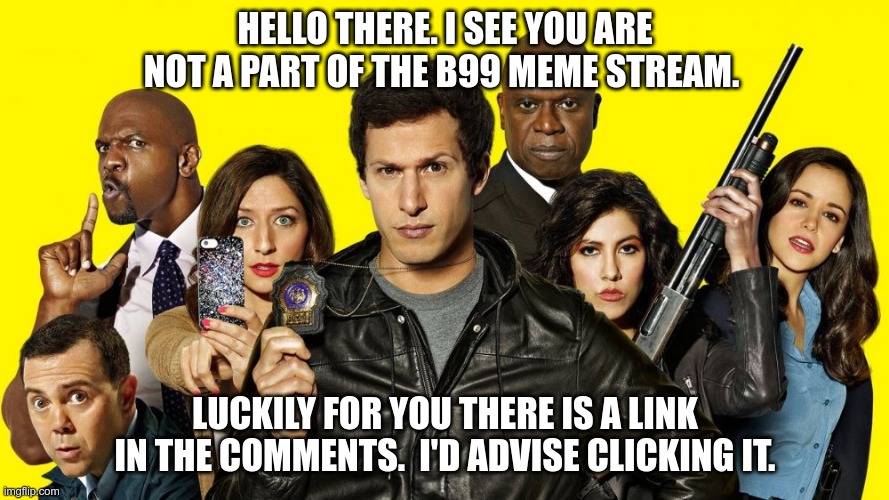 I love B99. Please join the stream if you love it too! | HELLO THERE. I SEE YOU ARE NOT A PART OF THE B99 MEME STREAM. LUCKILY FOR YOU THERE IS A LINK IN THE COMMENTS.  I'D ADVISE CLICKING IT. | image tagged in brooklyn nine nine,brooklyn 99,b99 | made w/ Imgflip meme maker