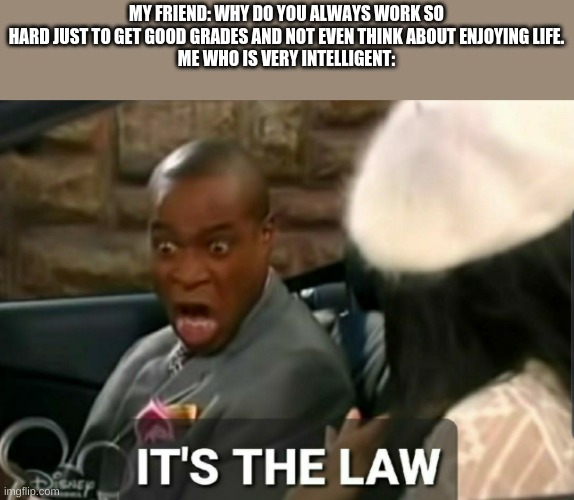 the law | MY FRIEND: WHY DO YOU ALWAYS WORK SO HARD JUST TO GET GOOD GRADES AND NOT EVEN THINK ABOUT ENJOYING LIFE.
ME WHO IS VERY INTELLIGENT: | image tagged in it's the law | made w/ Imgflip meme maker