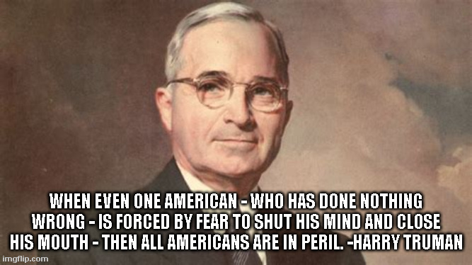 Truman on Free Speech | WHEN EVEN ONE AMERICAN - WHO HAS DONE NOTHING WRONG - IS FORCED BY FEAR TO SHUT HIS MIND AND CLOSE HIS MOUTH - THEN ALL AMERICANS ARE IN PERIL. -HARRY TRUMAN | image tagged in truman,free speech | made w/ Imgflip meme maker