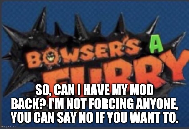 Just asking. | SO, CAN I HAVE MY MOD BACK? I'M NOT FORCING ANYONE, YOU CAN SAY NO IF YOU WANT TO. | image tagged in bowser's a furry | made w/ Imgflip meme maker