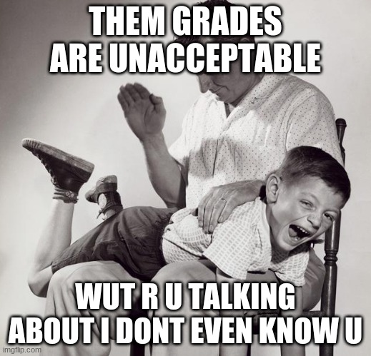 spanking | THEM GRADES ARE UNACCEPTABLE; WUT R U TALKING ABOUT I DONT EVEN KNOW U | image tagged in spanking | made w/ Imgflip meme maker