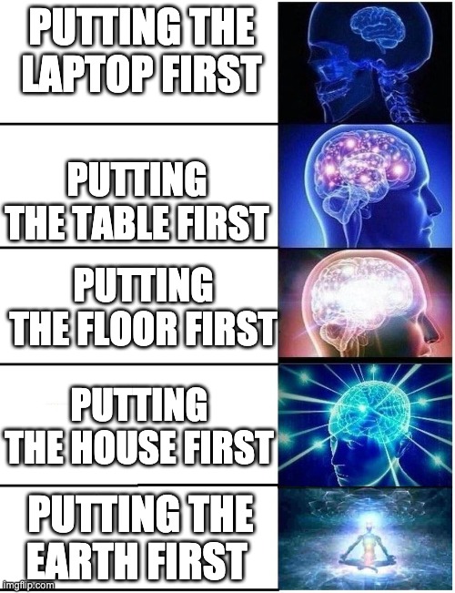 Expanding Brain 5 Panel | PUTTING THE LAPTOP FIRST; PUTTING THE TABLE FIRST; PUTTING THE FLOOR FIRST; PUTTING THE HOUSE FIRST; PUTTING THE EARTH FIRST | image tagged in expanding brain 5 panel | made w/ Imgflip meme maker