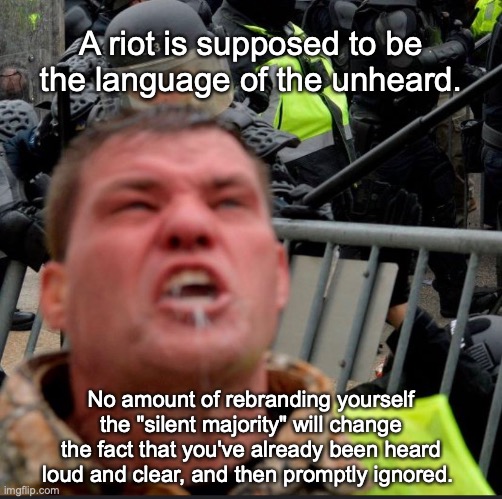 "Silent" "Majority" | A riot is supposed to be the language of the unheard. No amount of rebranding yourself the "silent majority" will change the fact that you've already been heard loud and clear, and then promptly ignored. | image tagged in donald trump,joe biden,election 2020,capitol hill,fascists | made w/ Imgflip meme maker