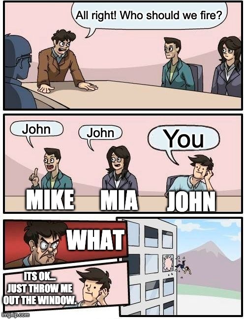 John | All right! Who should we fire? John; John; You; JOHN; MIKE; MIA; WHAT; ITS OK... JUST THROW ME OUT THE WINDOW. | image tagged in memes,boardroom meeting suggestion | made w/ Imgflip meme maker