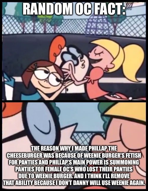 Say it Again, Dexter Meme | RANDOM OC FACT:; THE REASON WHY I MADE PHILLAP THE CHEESEBURGER WAS BECAUSE OF WEENIE BURGER’S FETISH FOR PANTIES AND PHILLAP’S MAIN POWER IS SUMMONING PANTIES FOR FEMALE OC’S WHO LOST THEIR PANTIES DUE TO WEENIE BURGER. AND I THINK I’LL REMOVE THAT ABILITY BECAUSE I DON’T DANNY WILL USE WEENIE AGAIN. | image tagged in memes,say it again dexter | made w/ Imgflip meme maker