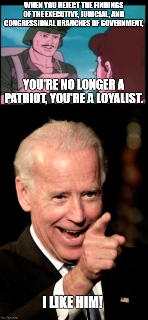 Some food for thought... | WHEN YOU REJECT THE FINDINGS OF THE EXECUTIVE, JUDICIAL, AND CONGRESSIONAL BRANCHES OF GOVERNMENT, YOU'RE NO LONGER A PATRIOT, YOU'RE A LOYALIST. I LIKE HIM! | image tagged in gi joe psa,memes,smilin biden,voter fraud,maga,trump | made w/ Imgflip meme maker