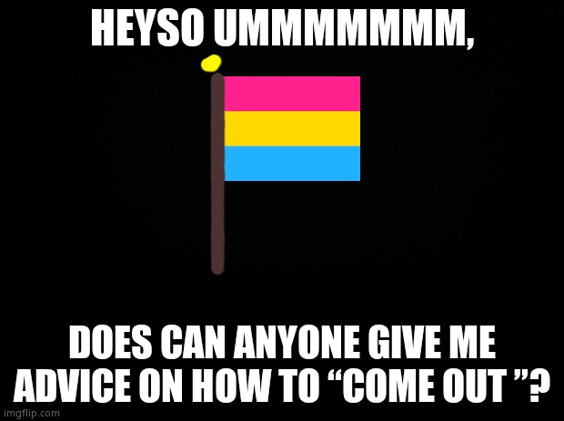 Pls? | HEYSO UMMMMMMM, DOES CAN ANYONE GIVE ME ADVICE ON HOW TO “COME OUT ”? | image tagged in black background | made w/ Imgflip meme maker