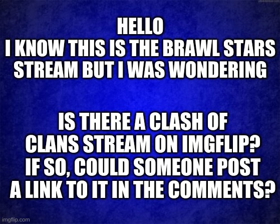 Gradient blue background | HELLO
I KNOW THIS IS THE BRAWL STARS STREAM BUT I WAS WONDERING; IS THERE A CLASH OF CLANS STREAM ON IMGFLIP? IF SO, COULD SOMEONE POST A LINK TO IT IN THE COMMENTS? | image tagged in gradient blue background | made w/ Imgflip meme maker