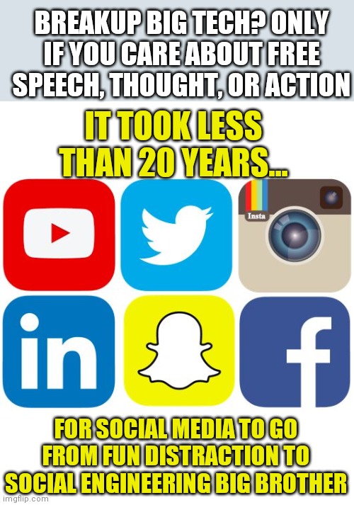 Meet your new Masters. Obey them or else! | BREAKUP BIG TECH? ONLY IF YOU CARE ABOUT FREE SPEECH, THOUGHT, OR ACTION; IT TOOK LESS THAN 20 YEARS... FOR SOCIAL MEDIA TO GO FROM FUN DISTRACTION TO SOCIAL ENGINEERING BIG BROTHER | image tagged in social media icons,slavery,control | made w/ Imgflip meme maker