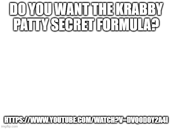 Official Krabby Patty Secret Formula! Link at the bottom of picture | DO YOU WANT THE KRABBY PATTY SECRET FORMULA? HTTPS://WWW.YOUTUBE.COM/WATCH?V=DVQODOY2A4I | image tagged in blank white template,krabby patty | made w/ Imgflip meme maker