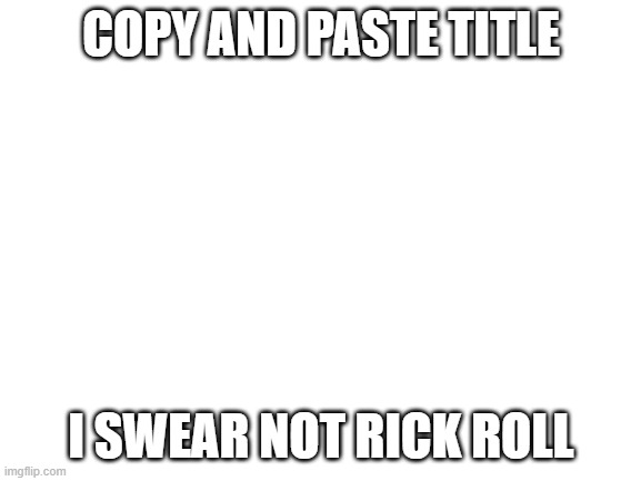 https://www.youtube.com/watch/b6hqrYBJbNY | COPY AND PASTE TITLE; I SWEAR NOT RICK ROLL | image tagged in blank white template | made w/ Imgflip meme maker