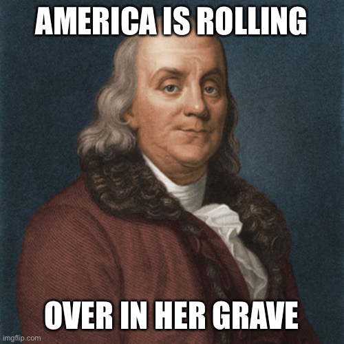 Ben Franklin | AMERICA IS ROLLING OVER IN HER GRAVE | image tagged in ben franklin | made w/ Imgflip meme maker