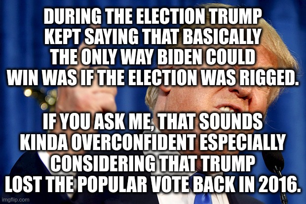 Trump is a pompous moron | DURING THE ELECTION TRUMP KEPT SAYING THAT BASICALLY THE ONLY WAY BIDEN COULD WIN WAS IF THE ELECTION WAS RIGGED. IF YOU ASK ME, THAT SOUNDS KINDA OVERCONFIDENT ESPECIALLY CONSIDERING THAT TRUMP LOST THE POPULAR VOTE BACK IN 2016. | image tagged in donald trump,donald trump is an idiot,trump is a moron,trump is a sore loser,trump is pompous | made w/ Imgflip meme maker