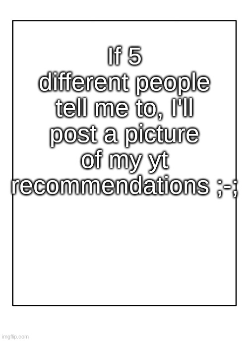 ; - ; | If 5 different people tell me to, I'll post a picture of my yt recommendations ;-; | image tagged in blank template | made w/ Imgflip meme maker