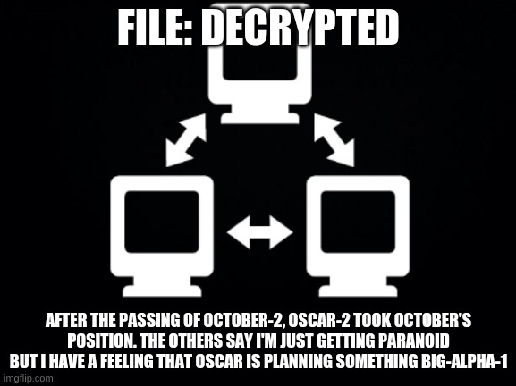 Gamma-5 | FILE: DECRYPTED; AFTER THE PASSING OF OCTOBER-2, OSCAR-2 TOOK OCTOBER'S POSITION. THE OTHERS SAY I'M JUST GETTING PARANOID BUT I HAVE A FEELING THAT OSCAR IS PLANNING SOMETHING BIG-ALPHA-1 | image tagged in gamma-5 | made w/ Imgflip meme maker