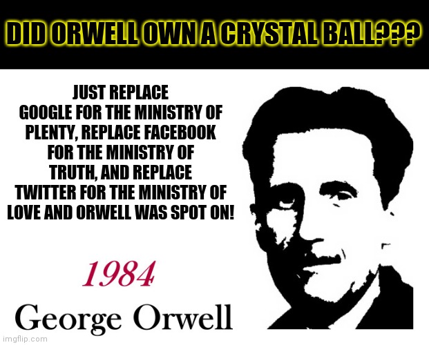 No joke, Orwell must have travelled from the future when he wrote his famous novel | DID ORWELL OWN A CRYSTAL BALL??? JUST REPLACE GOOGLE FOR THE MINISTRY OF PLENTY, REPLACE FACEBOOK FOR THE MINISTRY OF TRUTH, AND REPLACE TWITTER FOR THE MINISTRY OF LOVE AND ORWELL WAS SPOT ON! | image tagged in george orwell 1984 blank,future,mind control | made w/ Imgflip meme maker