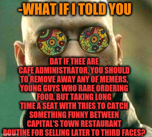 -Keep it closely for exit. | DAT IF THEE ARE CAFE ADMINISTRATOR, YOU SHOULD TO REMOVE AWAY ANY OF MEMERS, YOUNG GUYS WHO RARE ORDERING FOOD, BUT TAKING LONG TIME A SEAT WITH TRIES TO CATCH SOMETHING FUNNY BETWEEN CAPITAL'S TOWN RESTAURANT ROUTINE FOR SELLING LATER TO THIRD FACES? -WHAT IF I TOLD YOU | image tagged in acid kicks in morpheus,restaurant,cafe,memers block,too funny,poor guy | made w/ Imgflip meme maker