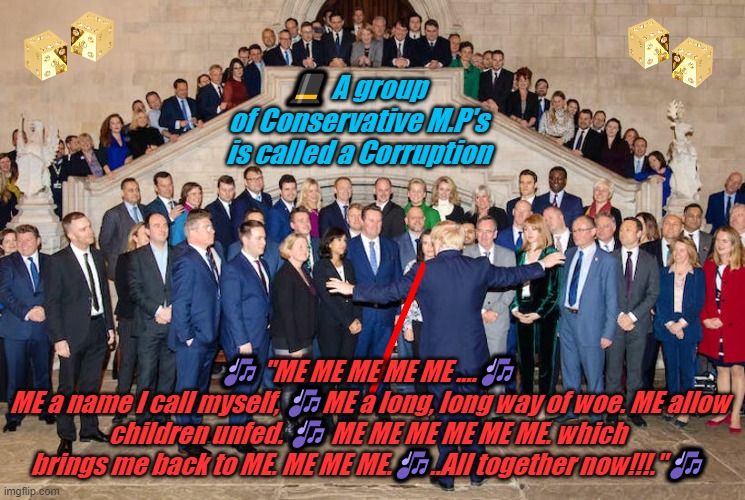 A CORRUPTION OF TORY M.P.S | 🎩 A group
 of Conservative M.P's
 is called a Corruption; 🎶 "ME ME ME ME ME ....🎶
 ME a name I call myself, 🎶ME a long, long way of woe. ME allow children unfed. 🎶 ME ME ME ME ME ME. which brings me back to ME. ME ME ME.🎶..All together now!!!."🎶 | image tagged in a corruption of tory m p s | made w/ Imgflip meme maker
