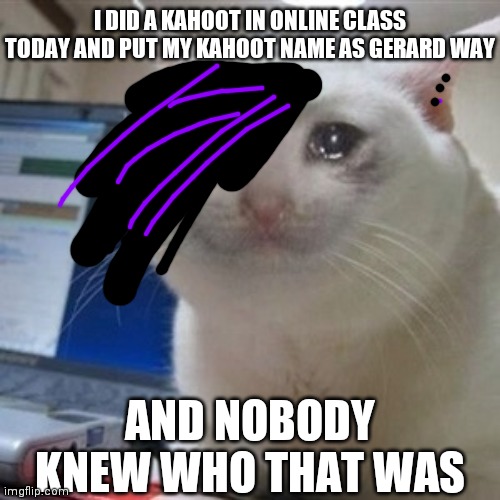 Crying cat | I DID A KAHOOT IN ONLINE CLASS TODAY AND PUT MY KAHOOT NAME AS GERARD WAY; AND NOBODY KNEW WHO THAT WAS | image tagged in crying cat,gerard way | made w/ Imgflip meme maker
