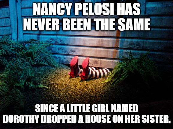 Wicked witch under Dorothy's house | NANCY PELOSI HAS NEVER BEEN THE SAME; SINCE A LITTLE GIRL NAMED DOROTHY DROPPED A HOUSE ON HER SISTER. | image tagged in wicked witch under dorothy's house | made w/ Imgflip meme maker