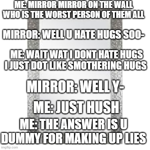 thats for roasting me last time (i made this with my friend) | ME: MIRROR MIRROR ON THE WALL WHO IS THE WORST PERSON OF THEM ALL; MIRROR: WELL U HATE HUGS SOO-; ME: WAIT WAT I DONT HATE HUGS I JUST DOT LIKE SMOTHERING HUGS; MIRROR: WELL Y-; ME: JUST HUSH; ME: THE ANSWER IS U DUMMY FOR MAKING UP LIES | image tagged in mirror mirror | made w/ Imgflip meme maker
