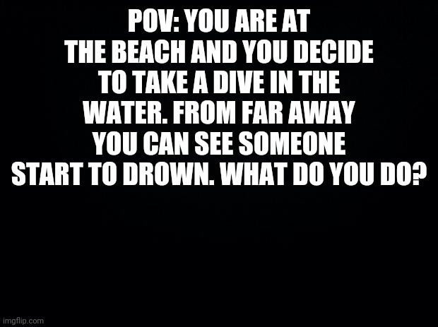 Black background | POV: YOU ARE AT THE BEACH AND YOU DECIDE TO TAKE A DIVE IN THE WATER. FROM FAR AWAY YOU CAN SEE SOMEONE START TO DROWN. WHAT DO YOU DO? | image tagged in black background,oc,roleplay,roleplaying | made w/ Imgflip meme maker