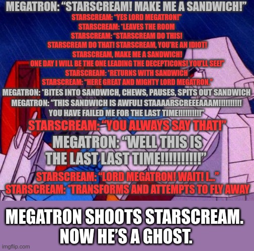 Just a little thing I wrote a couple months back inspired by the Urban Dictionary definition of Starscream | MEGATRON: “STARSCREAM! MAKE ME A SANDWICH!”; STARSCREAM: “YES LORD MEGATRON!” 
STARSCREAM: *LEAVES THE ROOM 
STARSCREAM: “STARSCREAM DO THIS! 
STARSCREAM DO THAT! STARSCREAM, YOU’RE AN IDIOT!
 STARSCREAM, MAKE ME A SANDWICH! 
ONE DAY I WILL BE THE ONE LEADING THE DECEPTICONS! YOU’LL SEE!”
STARSCREAM: *RETURNS WITH SANDWICH 
STARSCREAM: “HERE GREAT AND MIGHTY LORD MEGATRON.”; MEGATRON: *BITES INTO SANDWICH, CHEWS, PAUSES, SPITS OUT SANDWICH 
MEGATRON: “THIS SANDWICH IS AWFUL! STAAAARSCREEEAAAM!!!!!!!!!! 
YOU HAVE FAILED ME FOR THE LAST TIME!!!!!!!!!!”; STARSCREAM: “YOU ALWAYS SAY THAT!”; MEGATRON: “WELL THIS IS THE LAST LAST TIME!!!!!!!!!!”; STARSCREAM: “LORD MEGATRON! WAIT! I...” 
STARSCREAM: *TRANSFORMS AND ATTEMPTS TO FLY AWAY; MEGATRON SHOOTS STARSCREAM. 
NOW HE’S A GHOST. | image tagged in starscream,megatron,skit thing | made w/ Imgflip meme maker