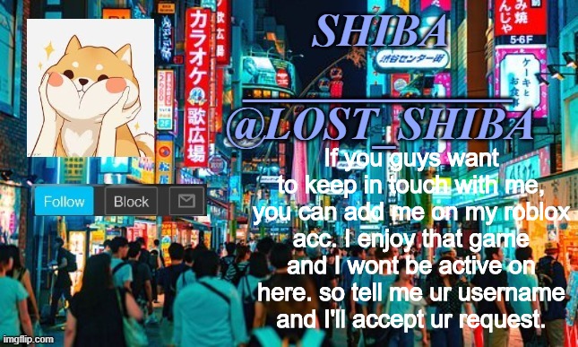 Lost_Shiba announcement template | If you guys want to keep in touch with me, you can add me on my roblox acc. I enjoy that game and I wont be active on here. so tell me ur username and I'll accept ur request. | image tagged in lost_shiba announcement template | made w/ Imgflip meme maker