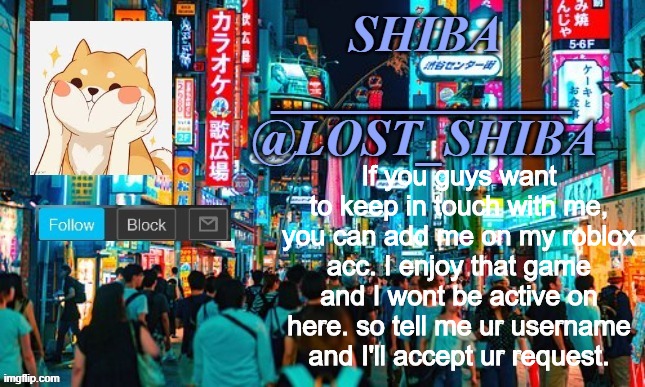 my username is CoffeeSushiAndShibes | If you guys want to keep in touch with me, you can add me on my roblox acc. I enjoy that game and I wont be active on here. so tell me ur username and I'll accept ur request. | image tagged in lost_shiba announcement template | made w/ Imgflip meme maker