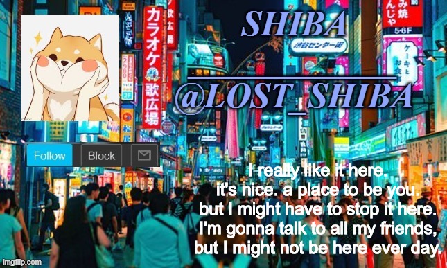 luv u guys | I really like it here. it's nice. a place to be you. but I might have to stop it here. I'm gonna talk to all my friends, but I might not be here ever day. | image tagged in lost_shiba announcement template | made w/ Imgflip meme maker