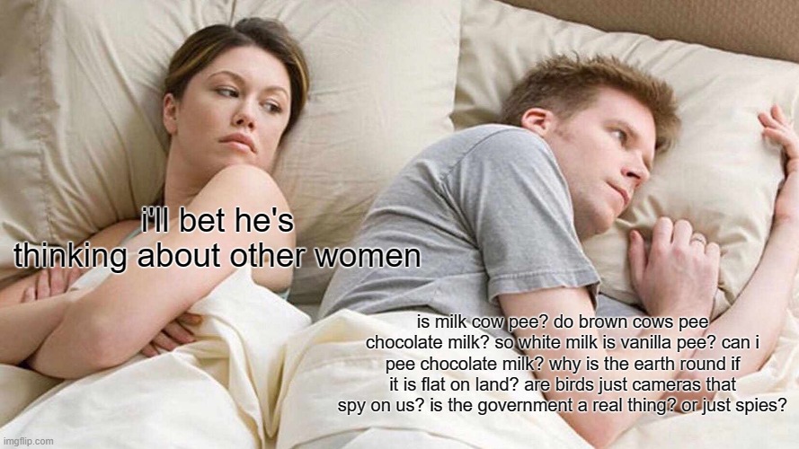 I Bet He's Thinking About Other Women | i'll bet he's thinking about other women; is milk cow pee? do brown cows pee chocolate milk? so white milk is vanilla pee? can i pee chocolate milk? why is the earth round if it is flat on land? are birds just cameras that spy on us? is the government a real thing? or just spies? | image tagged in memes,i bet he's thinking about other women | made w/ Imgflip meme maker