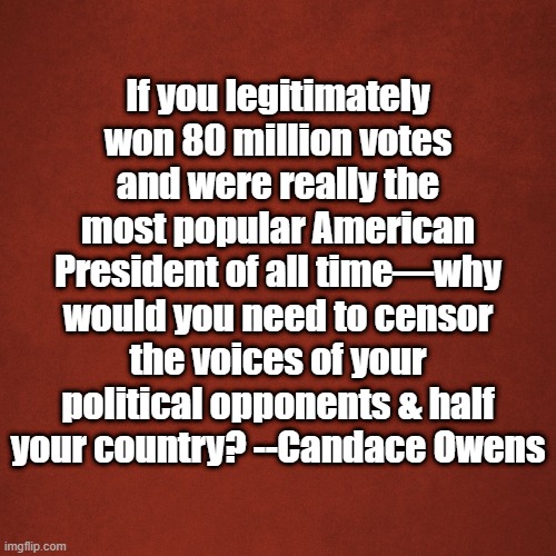censor | If you legitimately won 80 million votes and were really the most popular American President of all time—why would you need to censor the voices of your political opponents & half your country? --Candace Owens | image tagged in blank red background | made w/ Imgflip meme maker