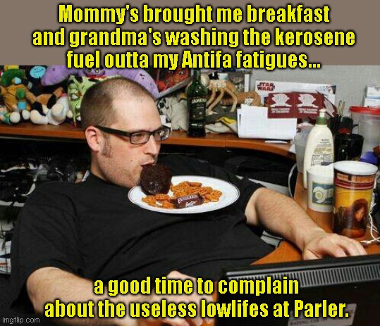 Meanwhile in the troll cave... | Mommy's brought me breakfast and grandma's washing the kerosene fuel outta my Antifa fatigues... a good time to complain about the useless lowlifes at Parler. | image tagged in whiner,no life,couch potato,liberal,leftist flamer,humor | made w/ Imgflip meme maker